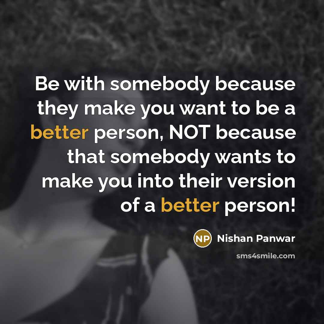 “Be with somebody because they make you want to be a better person, NOT because that somebody wants to make you into their version of a better person!” quote by Nishan Panwar