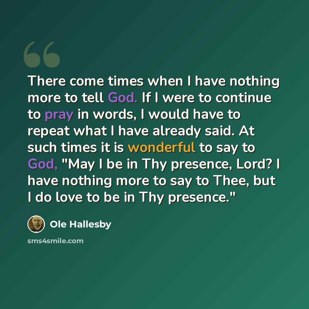 “There come times when I have nothing more to tell God. If I were to continue to pray in words, I would have to repeat what I have already said. At such times it is wonderful to say to God, "May I be in Thy presence, Lord? I have nothing more to say to Thee, but I do love to be in Thy presence."” quote by Ole Hallesby