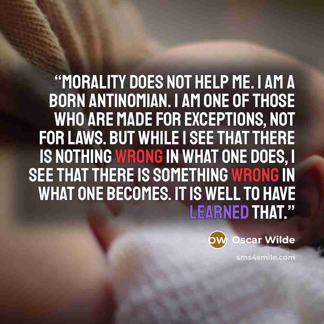 “Morality does not help me. I am a born antinomian. I am one of those who are made for exceptions, not for laws. But while I see that there is nothing wrong in what one does, I see that there is something wrong in what one becomes. It is well to have learned that.” quote by Oscar Wilde