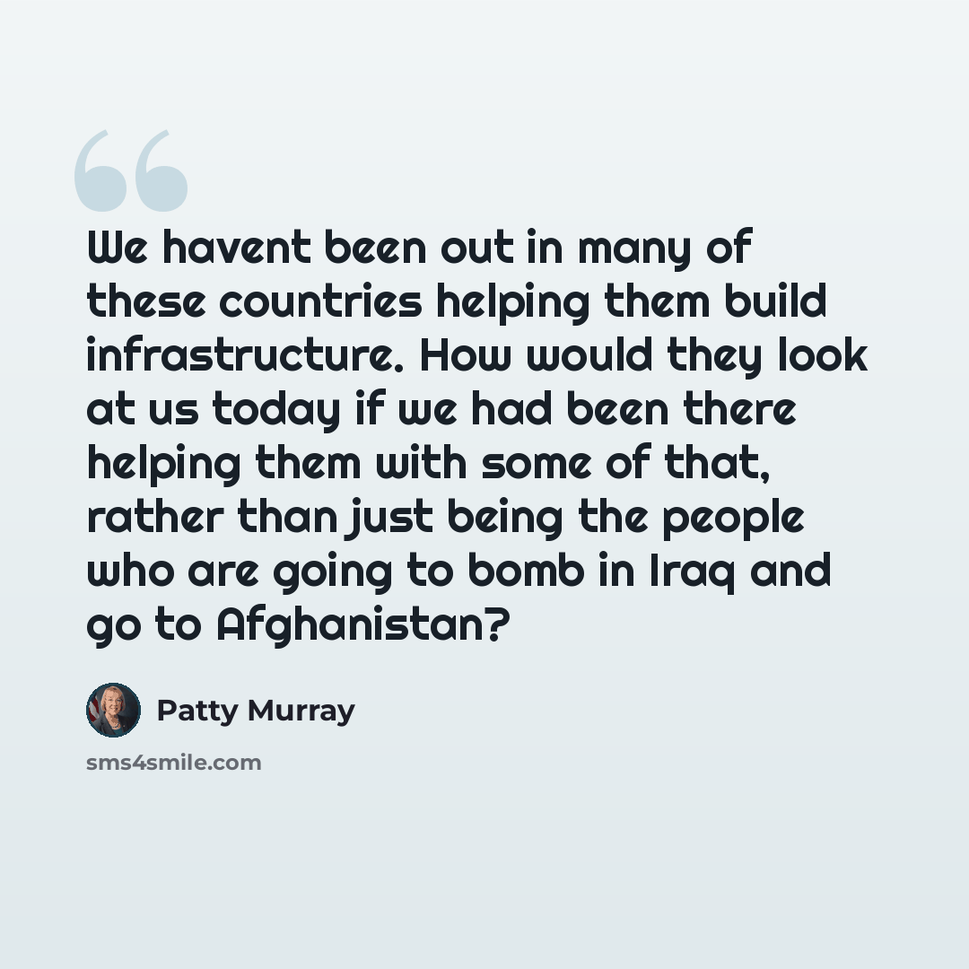 “We havent been out in many of these countries helping them build infrastructure. How would they look at us today if we had been there helping them with some of that, rather than just being the people who are going to bomb in Iraq and go to Afghanistan?” quote by Patty Murray