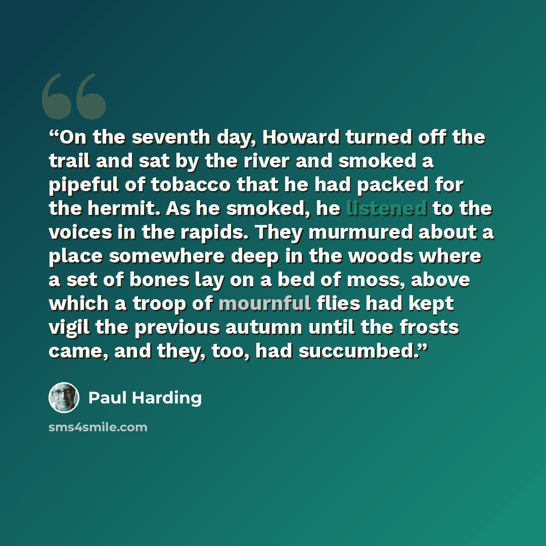 “On the seventh day, Howard turned off the trail and sat by the river and smoked a pipeful of tobacco that he had packed for the hermit. As he smoked, he listened to the voices in the rapids. They murmured about a place somewhere deep in the woods where a set of bones lay on a bed of moss, above…” quote by Paul Harding