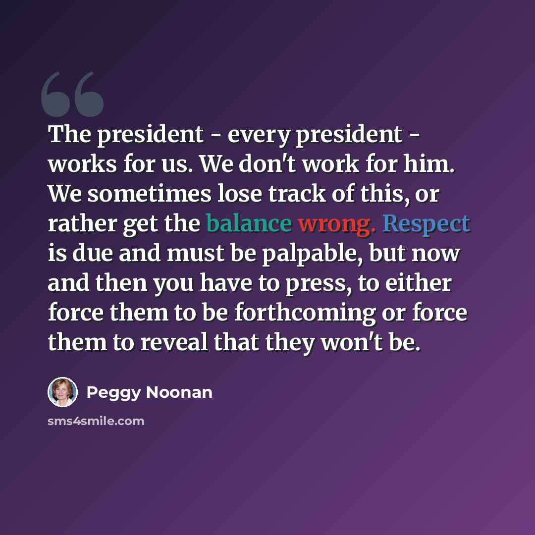 “The president - every president - works for us. We don't work for him. We sometimes lose track of this, or rather get the balance wrong. Respect is due and must be palpable, but now and then you have to press, to either force them to be forthcoming or force them to reveal that they won't be.” quote by Peggy Noonan
