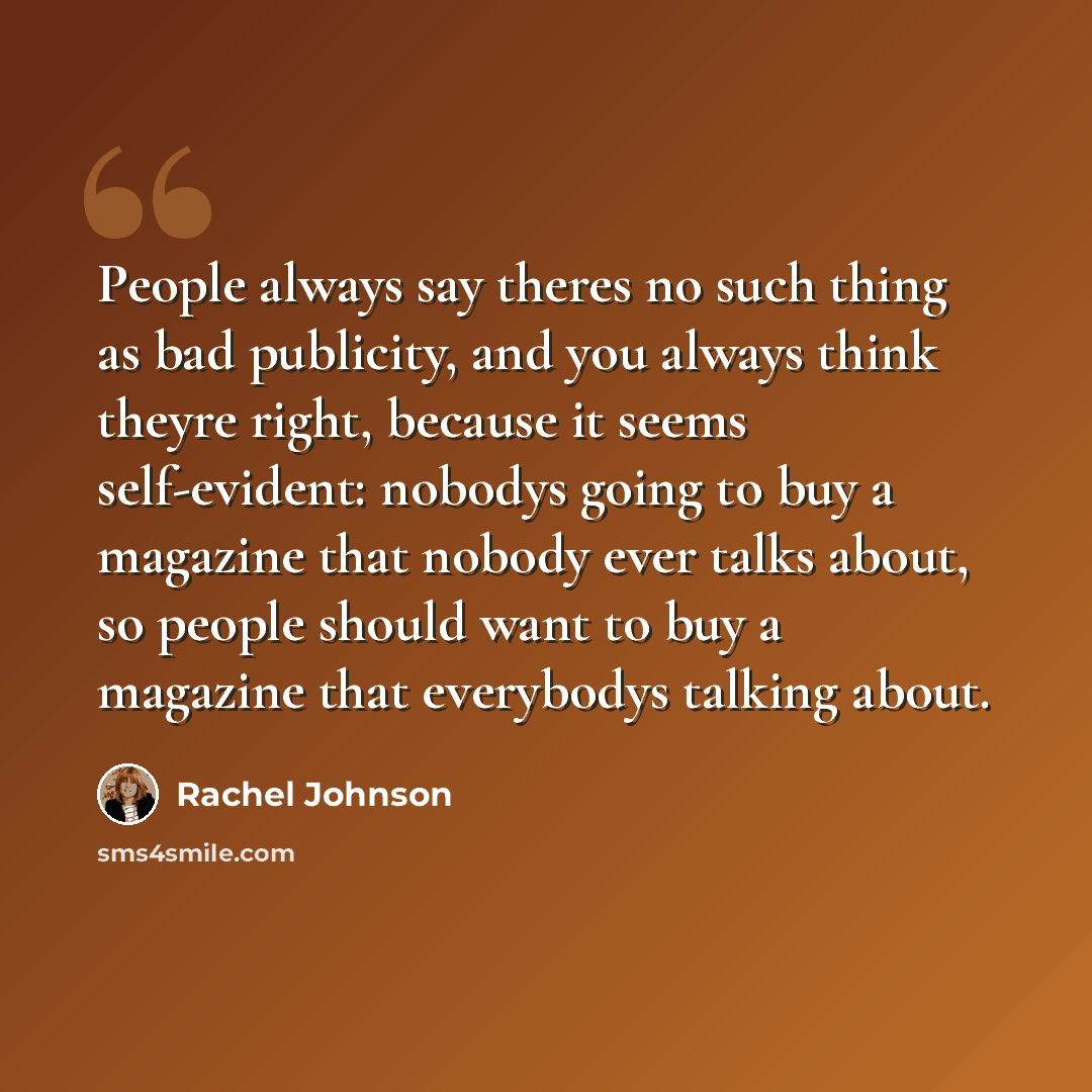 “People always say theres no such thing as bad publicity, and you always think theyre right, because it seems self-evident: nobodys going to buy a magazine that nobody ever talks about, so people should want to buy a magazine that everybodys talking about.” quote by Rachel Johnson
