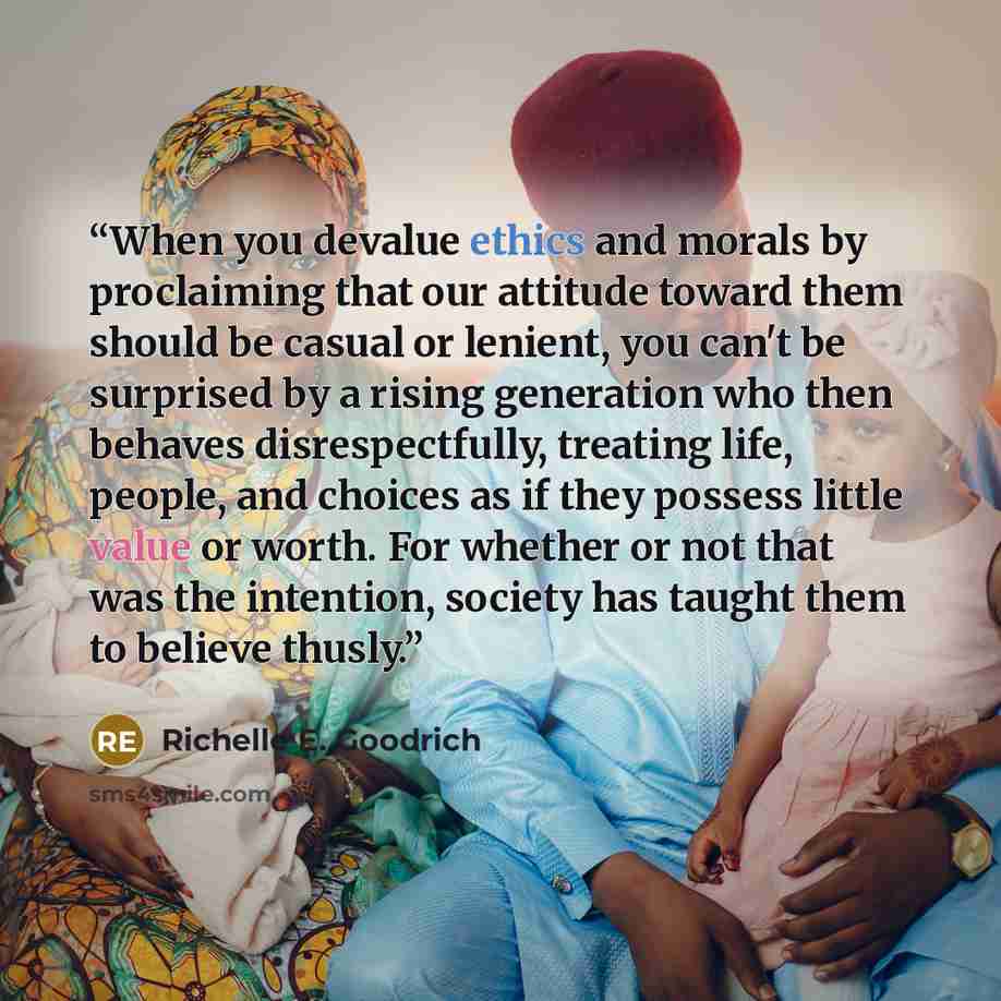 “When you devalue ethics and morals by proclaiming that our attitude toward them should be casual or lenient, you can't be surprised by a rising generation who then behaves disrespectfully, treating life, people, and choices as if they possess little value or worth. For whether or not that was the…” quote by Richelle E. Goodrich