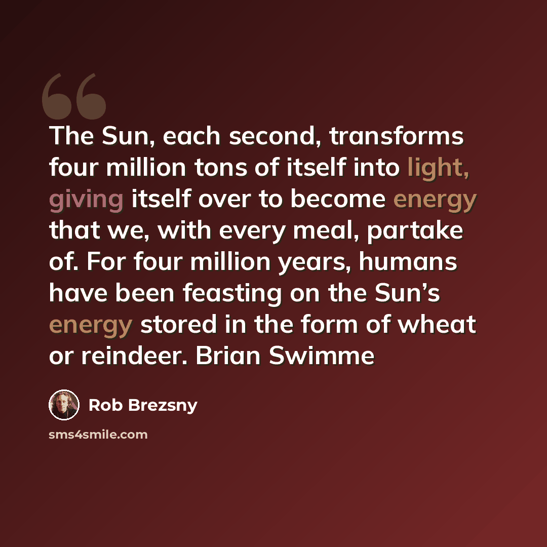 “The Sun, each second, transforms four million tons of itself into light, giving itself over to become energy that we, with every meal, partake of. For four million years, humans have been feasting on the Sun’s energy stored in the form of wheat or reindeer. Brian Swimme” quote by Rob Brezsny