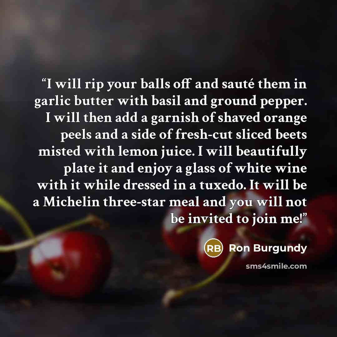 “I will rip your balls off and sauté them in garlic butter with basil and ground pepper. I will then add a garnish of shaved orange peels and a side of fresh-cut sliced beets misted with lemon juice. I will beautifully plate it and enjoy a glass of white wine with it while dressed in a tuxedo. It…” quote by Ron Burgundy