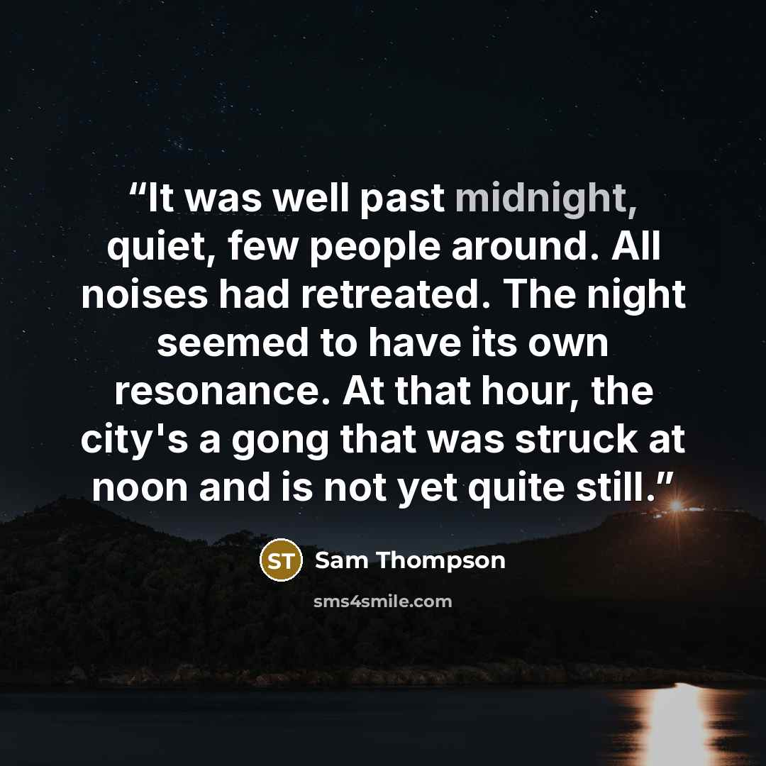 “It was well past midnight, quiet, few people around. All noises had retreated. The night seemed to have its own resonance. At that hour, the city's a gong that was struck at noon and is not yet quite still.” quote by Sam Thompson