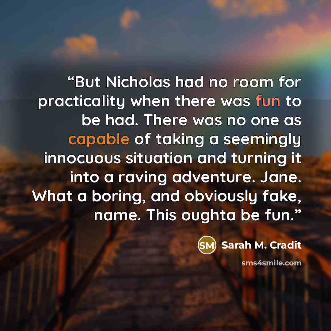 “But Nicholas had no room for practicality when there was fun to be had. There was no one as capable of taking a seemingly innocuous situation and turning it into a raving adventure. Jane. What a boring, and obviously fake, name. This oughta be fun.” quote by Sarah M. Cradit