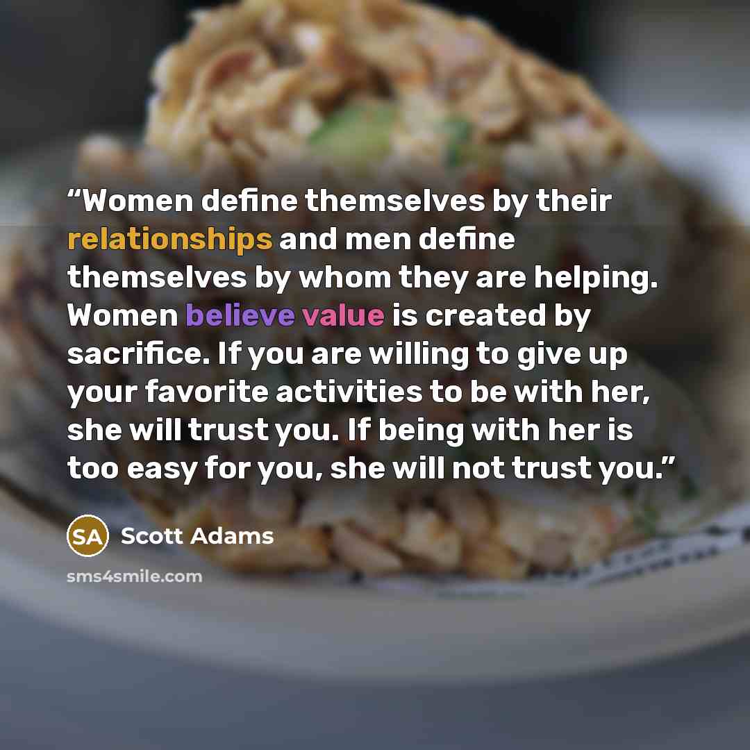 “Women define themselves by their relationships and men define themselves by whom they are helping. Women believe value is created by sacrifice. If you are willing to give up your favorite activities to be with her, she will trust you. If being with her is too easy for you, she will not trust you.” quote by Scott Adams