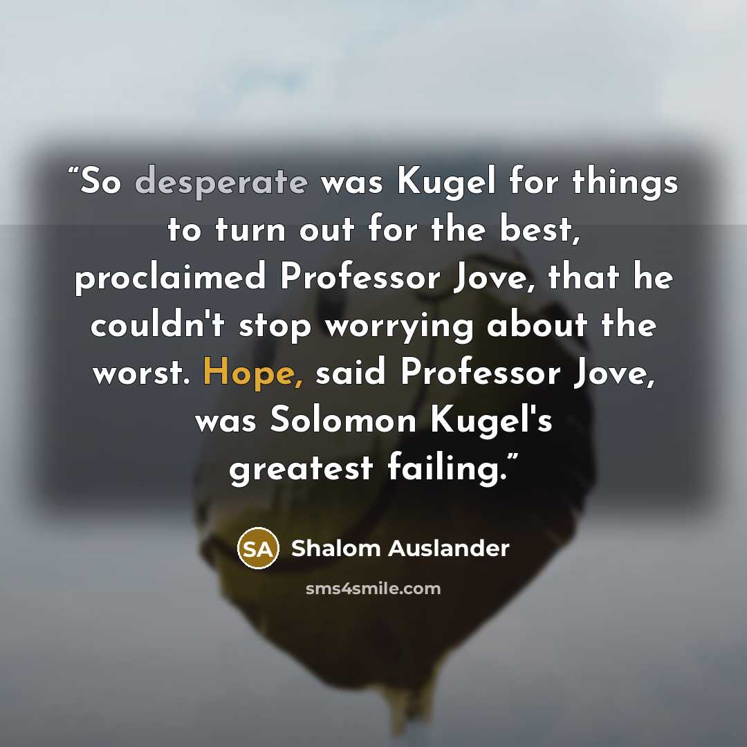 “So desperate was Kugel for things to turn out for the best, proclaimed Professor Jove, that he couldn't stop worrying about the worst. Hope, said Professor Jove, was Solomon Kugel's greatest failing.” quote by Shalom Auslander
