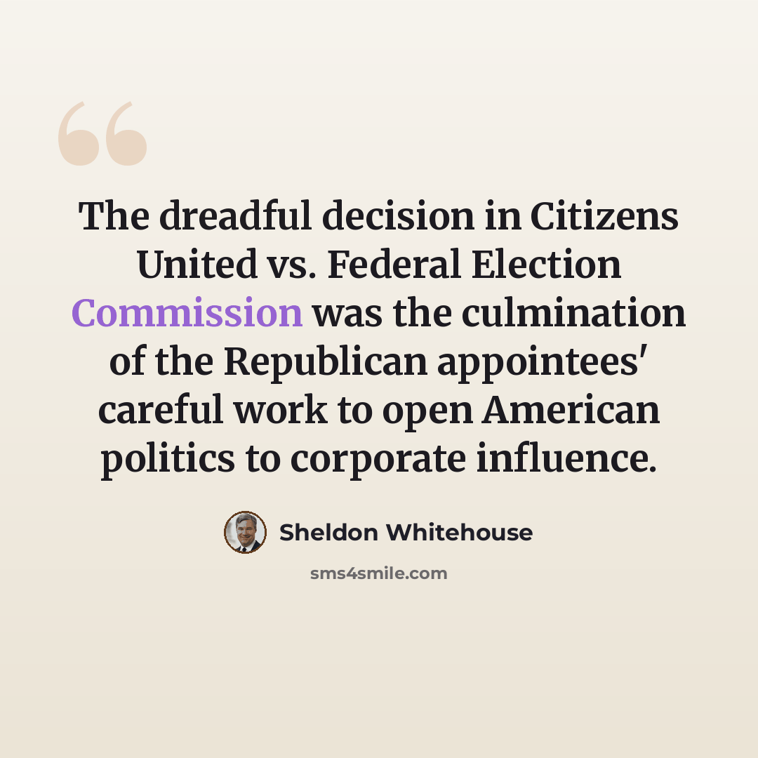 “The dreadful decision in Citizens United vs. Federal Election Commission was the culmination of the Republican appointees' careful work to open American politics to corporate influence.” quote by Sheldon Whitehouse