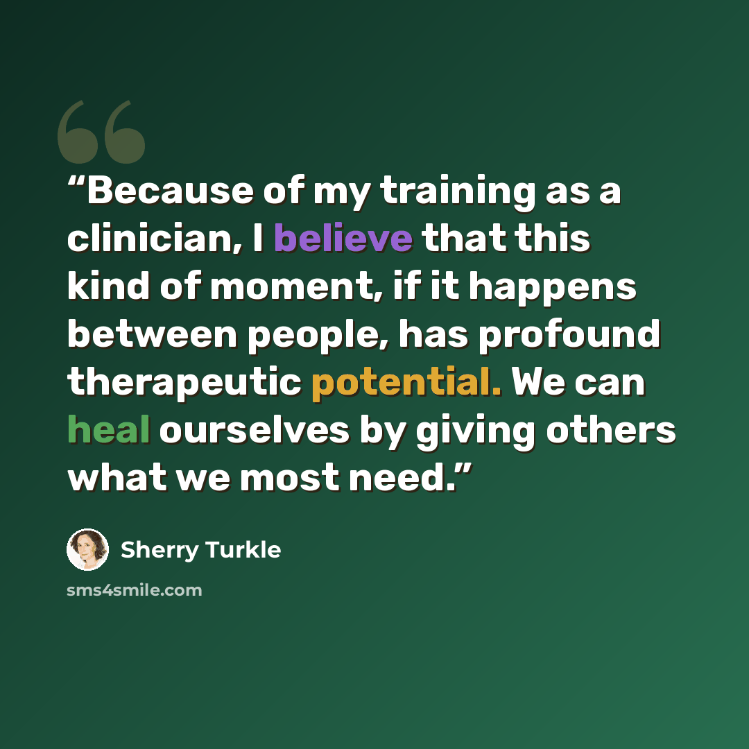 “Because of my training as a clinician, I believe that this kind of moment, if it happens between people, has profound therapeutic potential. We can heal ourselves by giving others what we most need.” quote by Sherry Turkle