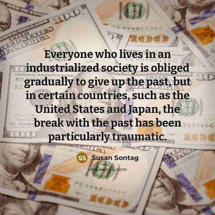 “Everyone who lives in an industrialized society is obliged gradually to give up the past, but in certain countries, such as the United States and Japan, the break with the past has been particularly traumatic.” quote by Susan Sontag