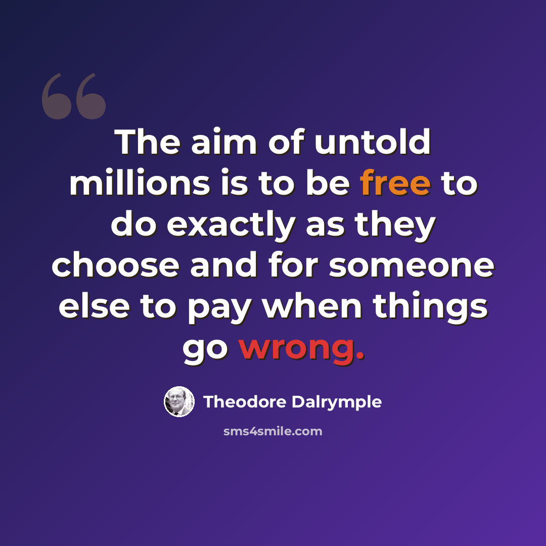 “The aim of untold millions is to be free to do exactly as they choose and for someone else to pay when things go wrong.” quote by Theodore Dalrymple