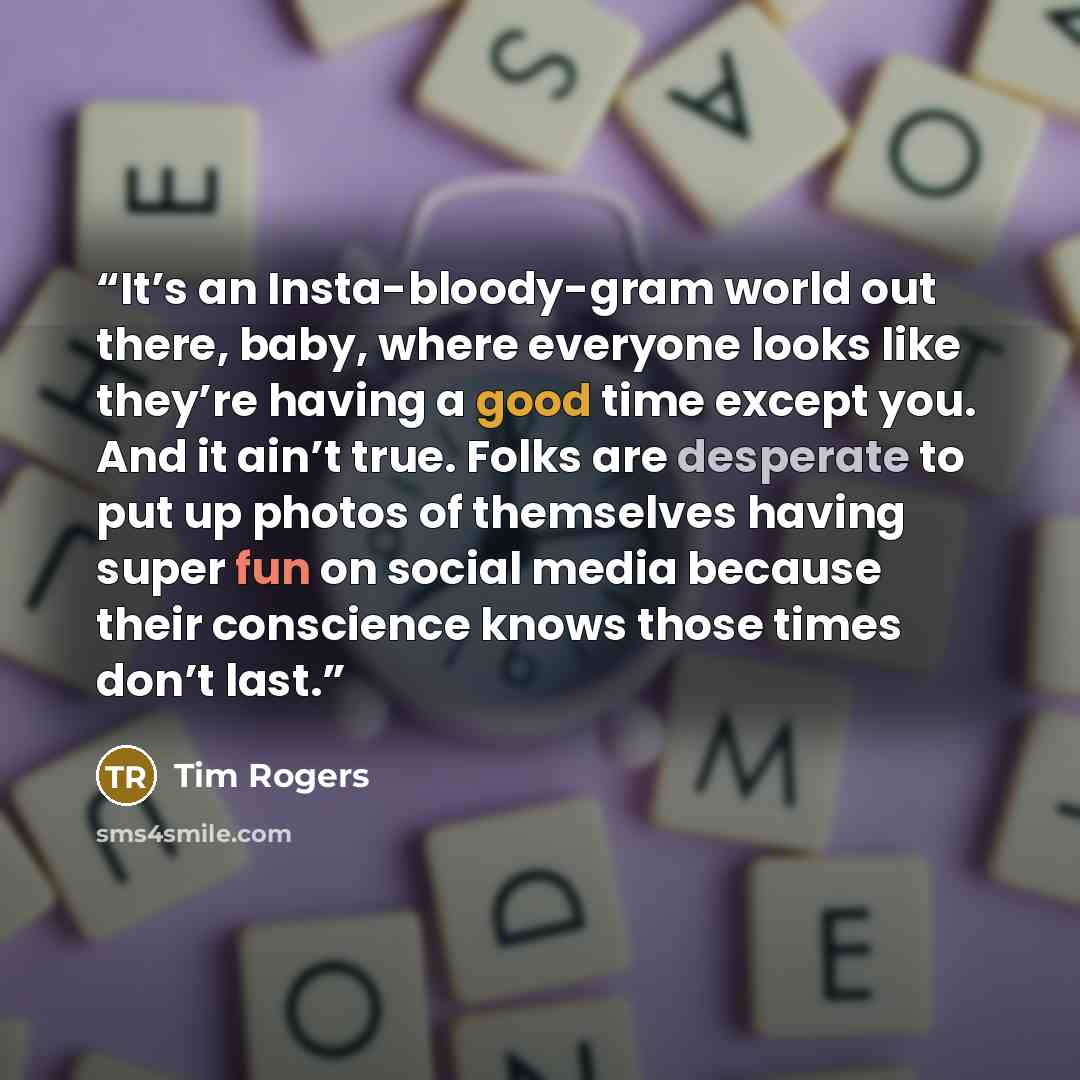 “It’s an Insta-bloody-gram world out there, baby, where everyone looks like they’re having a good time except you. And it ain’t true. Folks are desperate to put up photos of themselves having super fun on social media because their conscience knows those times don’t last.” quote by Tim Rogers
