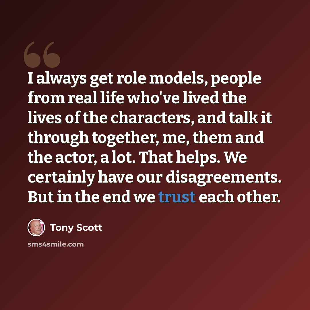 “I always get role models, people from real life who've lived the lives of the characters, and talk it through together, me, them and the actor, a lot. That helps. We certainly have our disagreements. But in the end we trust each other.” quote by Tony Scott