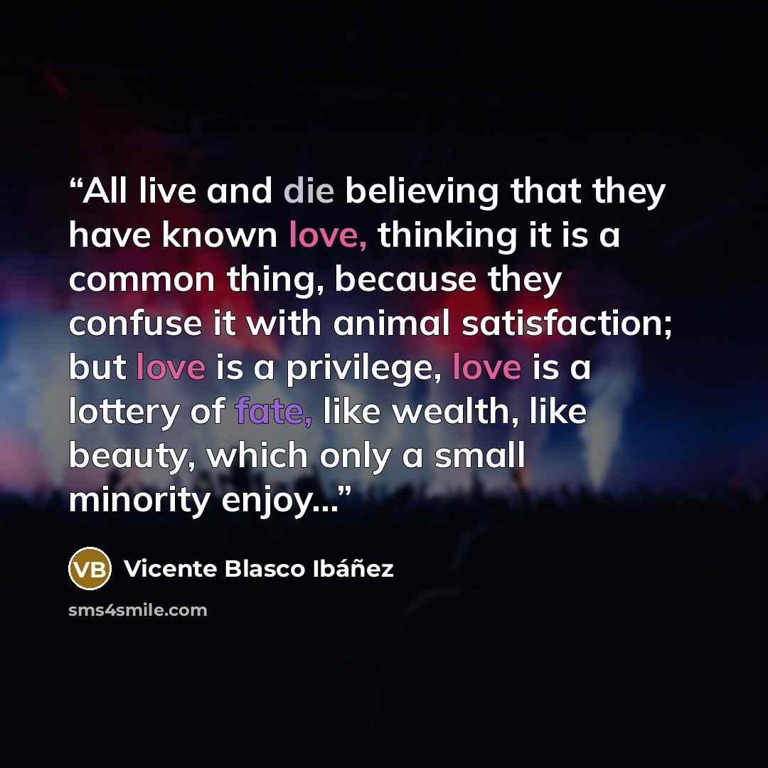 “All live and die believing that they have known love, thinking it is a common thing, because they confuse it with animal satisfaction; but love is a privilege, love is a lottery of fate, like wealth, like beauty, which only a small minority enjoy…” quote by Vicente Blasco Ibáñez