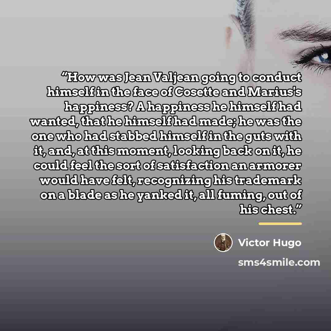 “How was Jean Valjean going to conduct himself in the face of Cosette and Marius's happiness? A happiness he himself had wanted, that he himself had made; he was the one who had stabbed himself in the guts with it, and, at this moment, looking back on it, he could feel the sort of satisfaction an…” quote by Victor Hugo