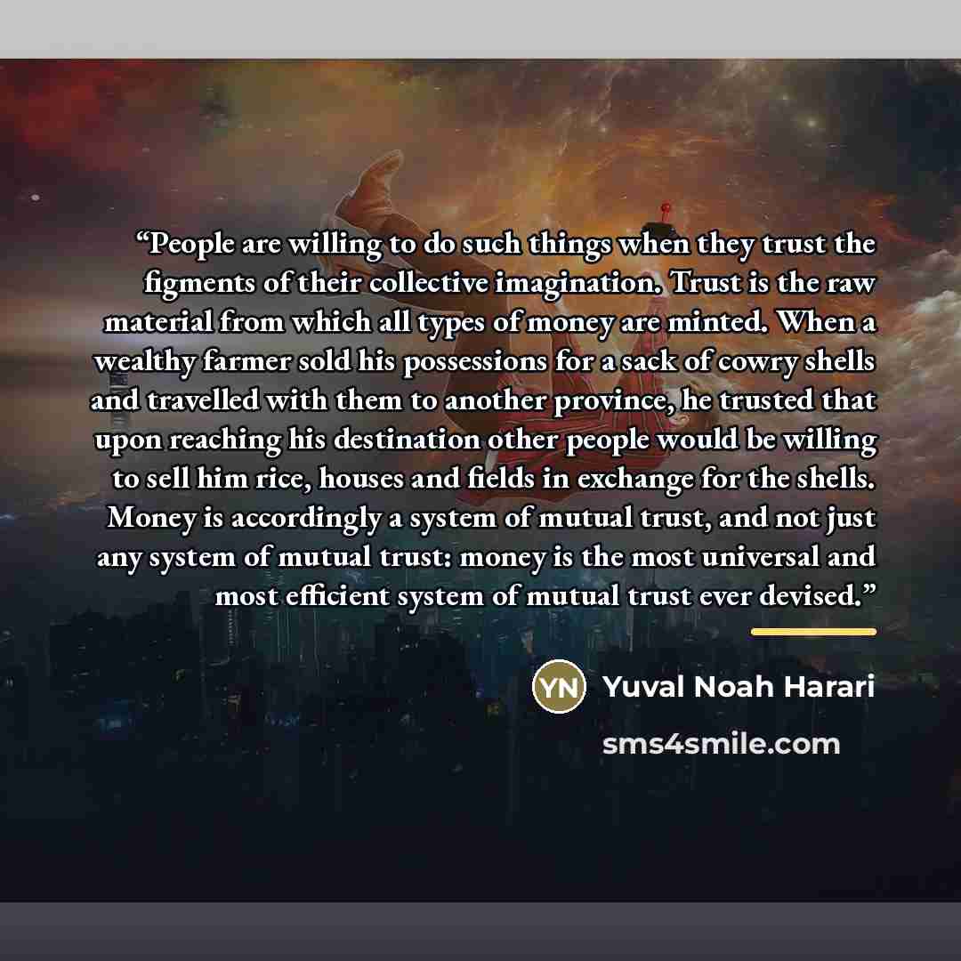“People are willing to do such things when they trust the figments of their collective imagination. Trust is the raw material from which all types of money are minted. When a wealthy farmer sold his possessions for a sack of cowry shells and travelled with them to another province, he trusted that…” quote by Yuval Noah Harari