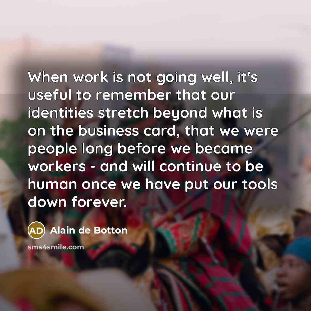 “When work is not going well, it's useful to remember that our identities stretch beyond what is on the business card, that we were people long before we became workers - and will continue to be human once we have put our tools down forever.” quote by Alain de Botton