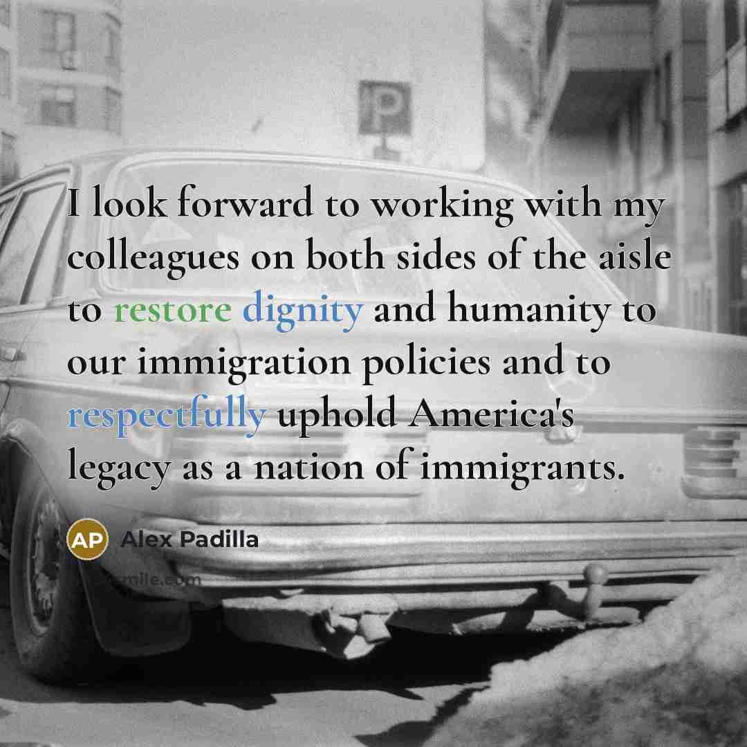 “I look forward to working with my colleagues on both sides of the aisle to restore dignity and humanity to our immigration policies and to respectfully uphold America's legacy as a nation of immigrants.” quote by Alex Padilla