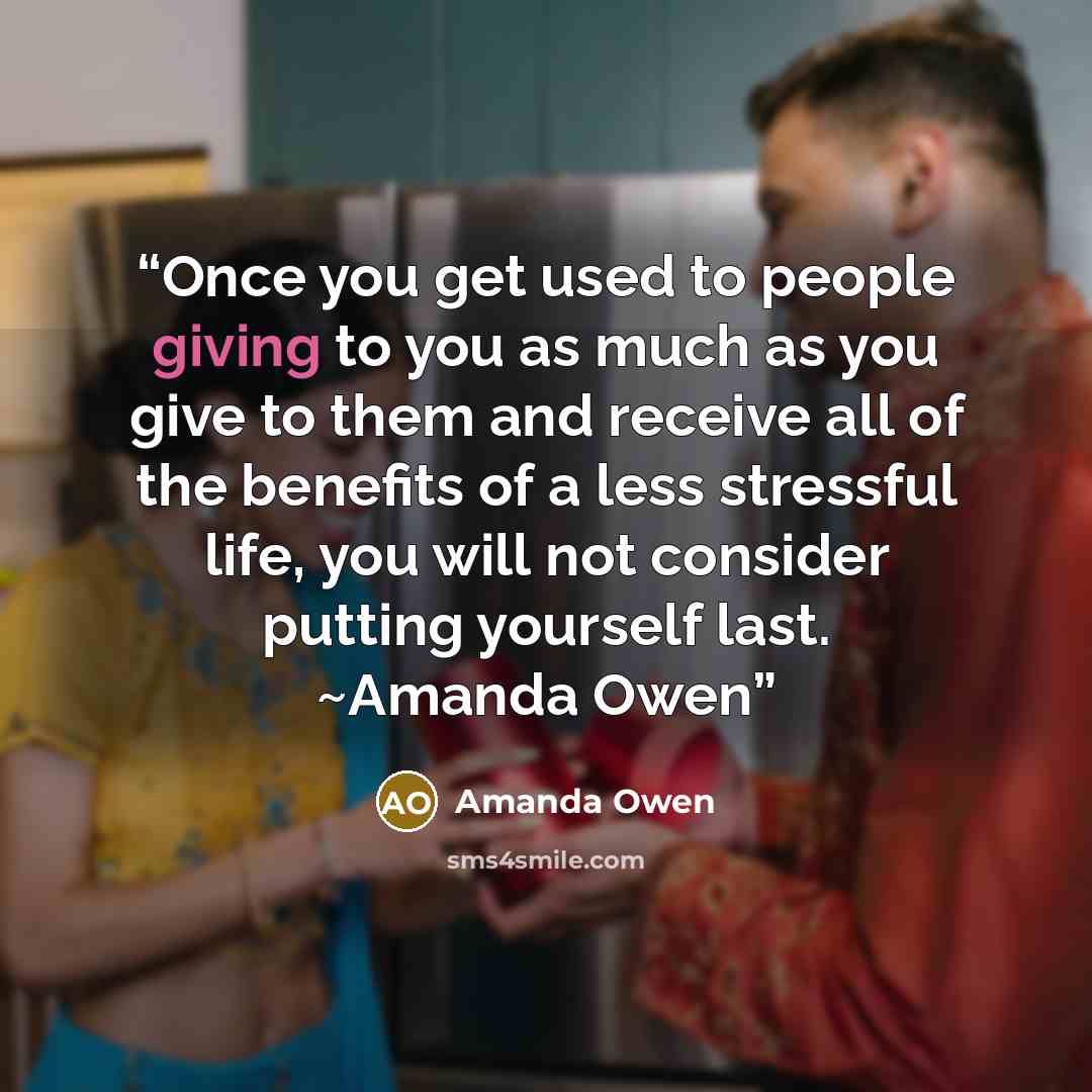 “Once you get used to people giving to you as much as you give to them and receive all of the benefits of a less stressful life, you will not consider putting yourself last. ~Amanda Owen” quote by Amanda Owen