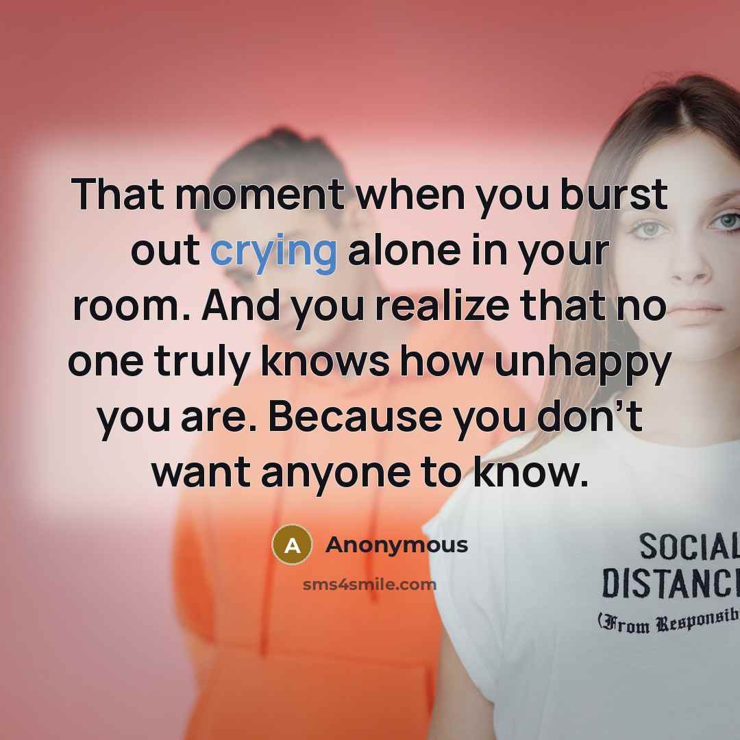 “That moment when you burst out crying alone in your room. And you realize that no one truly knows how unhappy you are. Because you don't want anyone to know.” quote by Anonymous