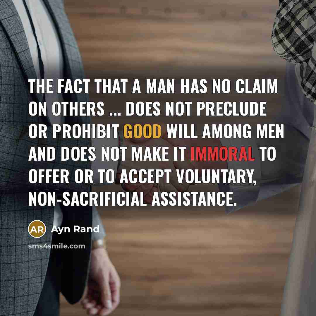 “The fact that a man has no claim on others ... does not preclude or prohibit good will among men and does not make it immoral to offer or to accept voluntary, non-sacrificial assistance.” quote by Ayn Rand