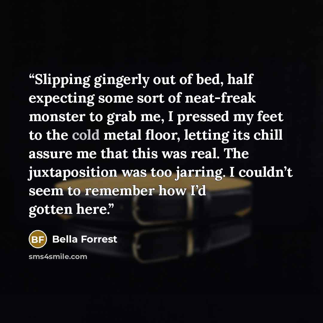 “Slipping gingerly out of bed, half expecting some sort of neat-freak monster to grab me, I pressed my feet to the cold metal floor, letting its chill assure me that this was real. The juxtaposition was too jarring. I couldn’t seem to remember how I’d gotten here.” quote by Bella Forrest