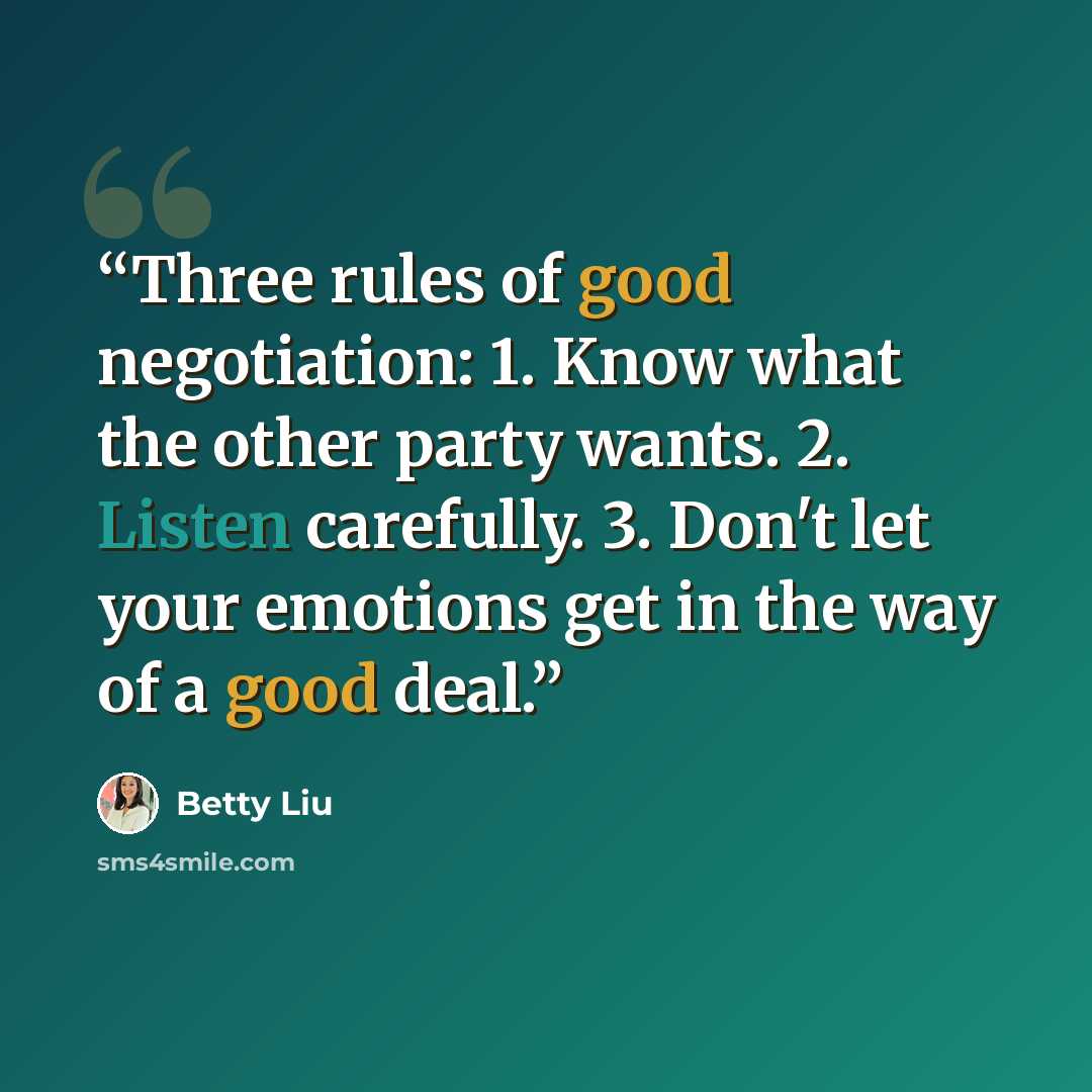 “Three rules of good negotiation: 1. Know what the other party wants. 2. Listen carefully. 3. Don't let your emotions get in the way of a good deal.” quote by Betty Liu