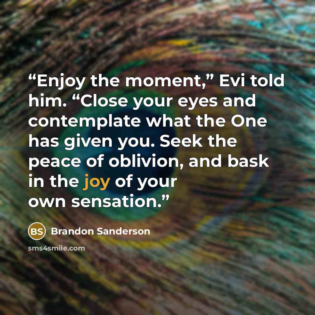 “Enjoy the moment,” Evi told him. “Close your eyes and contemplate what the One has given you. Seek the peace of oblivion, and bask in the joy of your own sensation.” quote by Brandon Sanderson