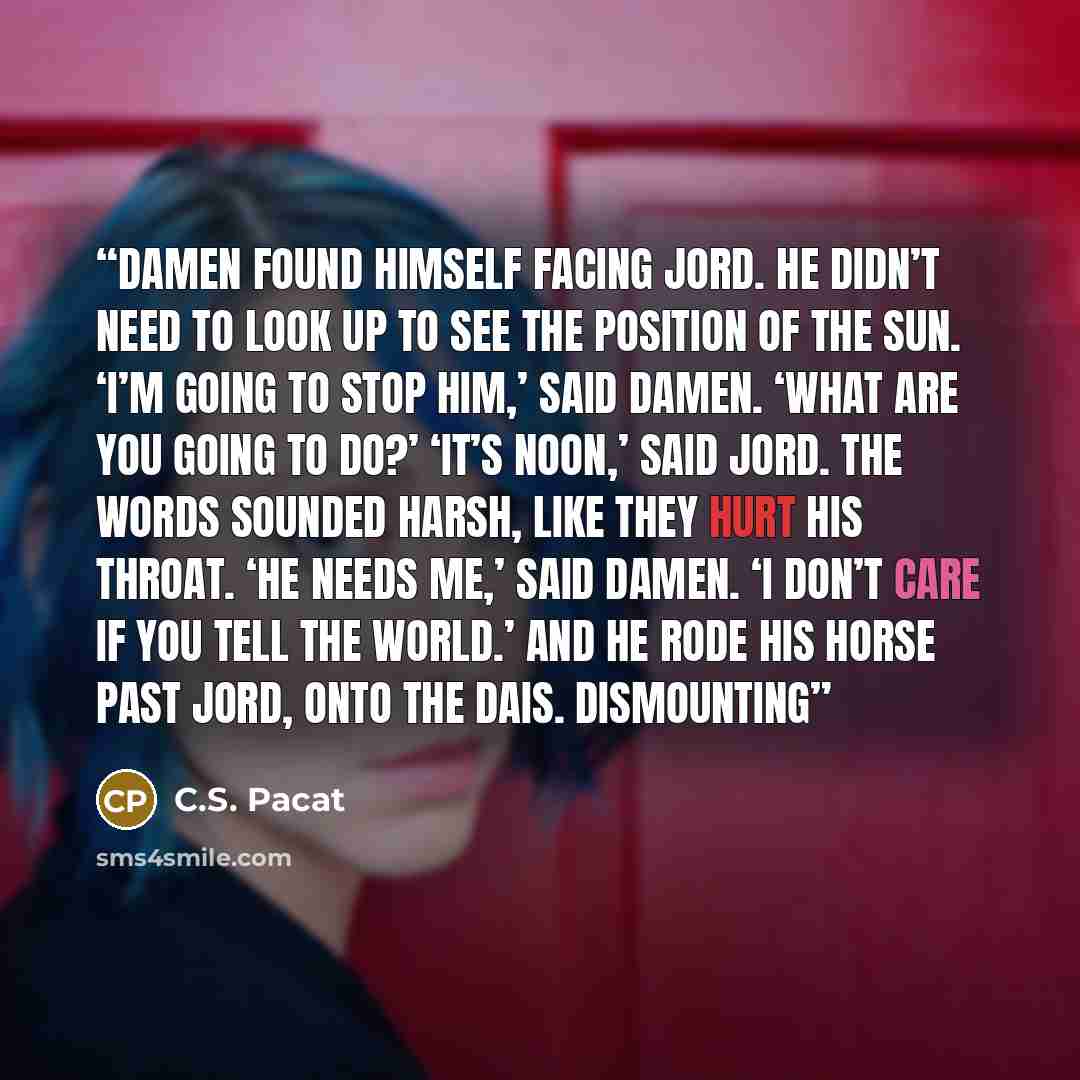 “Damen found himself facing Jord. He didn’t need to look up to see the position of the sun. ‘I’m going to stop him,’ said Damen. ‘What are you going to do?’ ‘It’s noon,’ said Jord. The words sounded harsh, like they hurt his throat. ‘He needs me,’ said Damen. ‘I don’t care if you tell the world.’…” quote by C.S. Pacat