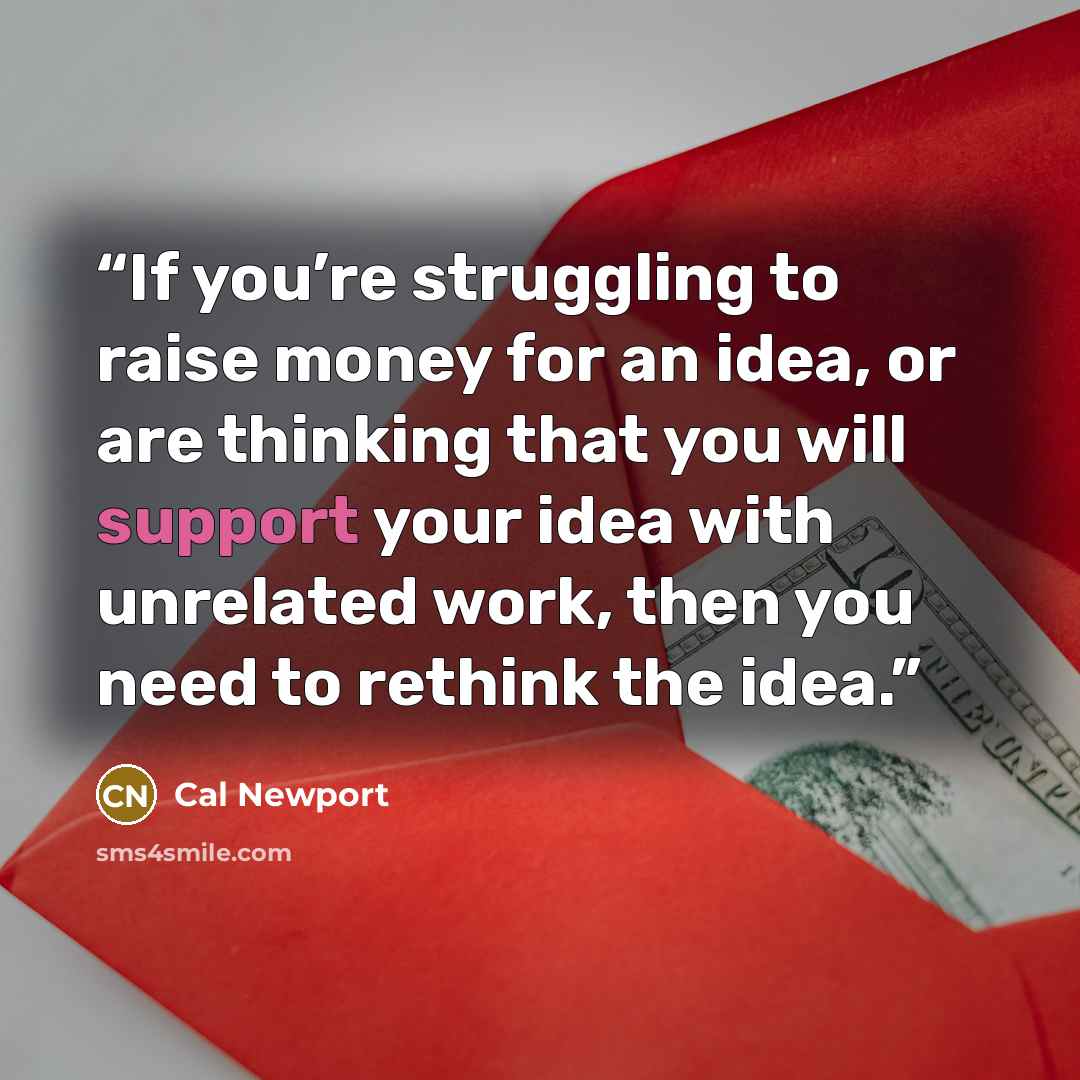 “If you’re struggling to raise money for an idea, or are thinking that you will support your idea with unrelated work, then you need to rethink the idea.” quote by Cal Newport
