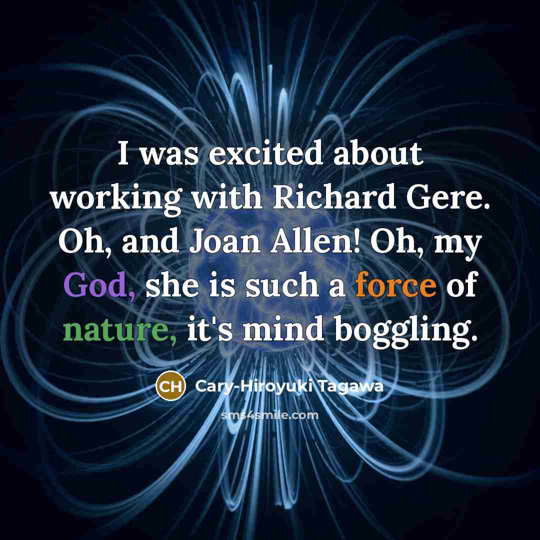 “I was excited about working with Richard Gere. Oh, and Joan Allen! Oh, my God, she is such a force of nature, it's mind boggling.” quote by Cary-Hiroyuki Tagawa