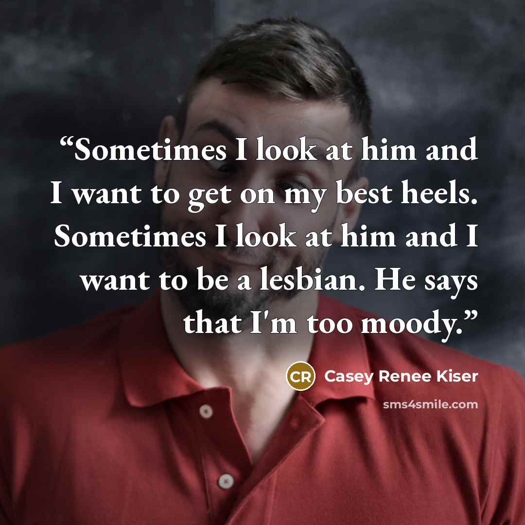 “Sometimes I look at him and I want to get on my best heels. Sometimes I look at him and I want to be a lesbian. He says that I'm too moody.” quote by Casey Renee Kiser