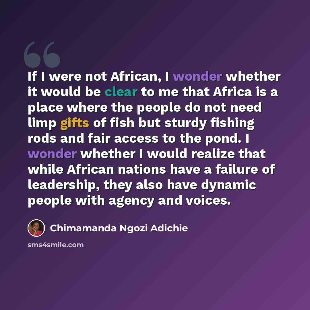 “If I were not African, I wonder whether it would be clear to me that Africa is a place where the people do not need limp gifts of fish but sturdy fishing rods and fair access to the pond. I wonder whether I would realize that while African nations have a failure of leadership, they also have…” quote by Chimamanda Ngozi Adichie