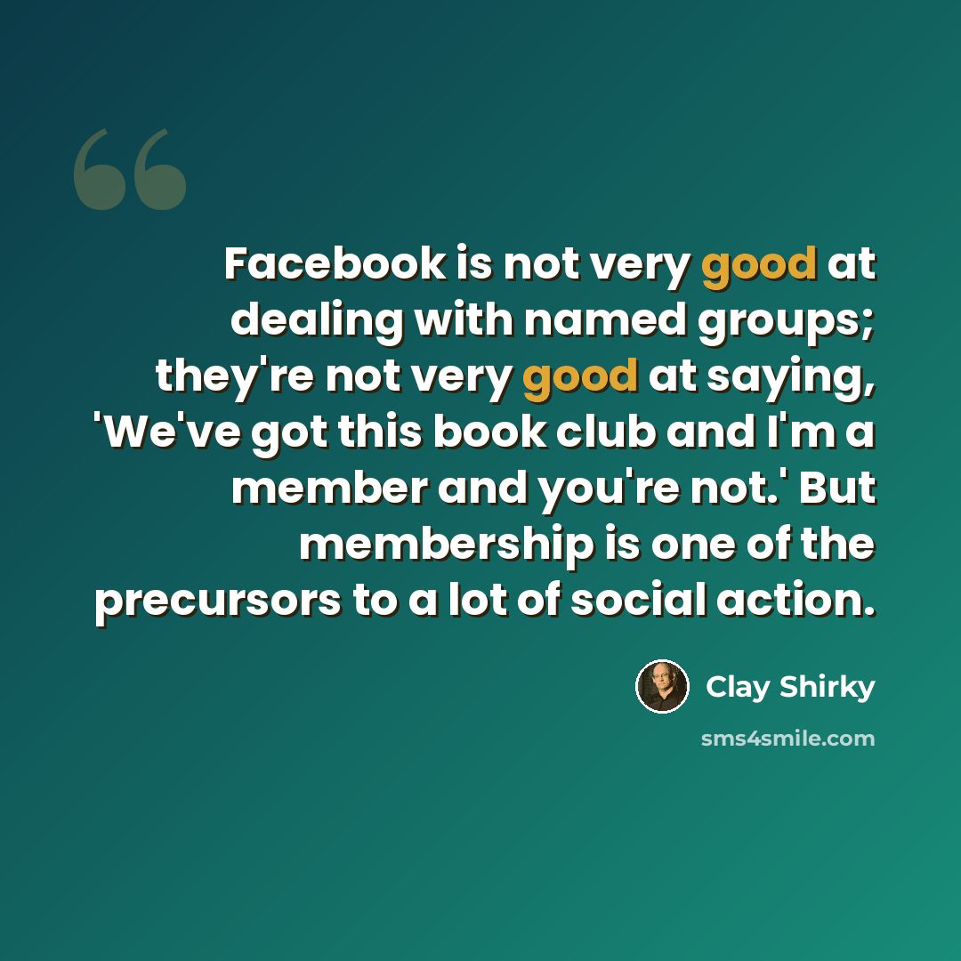 “Facebook is not very good at dealing with named groups; they're not very good at saying, 'We've got this book club and I'm a member and you're not.' But membership is one of the precursors to a lot of social action.” quote by Clay Shirky