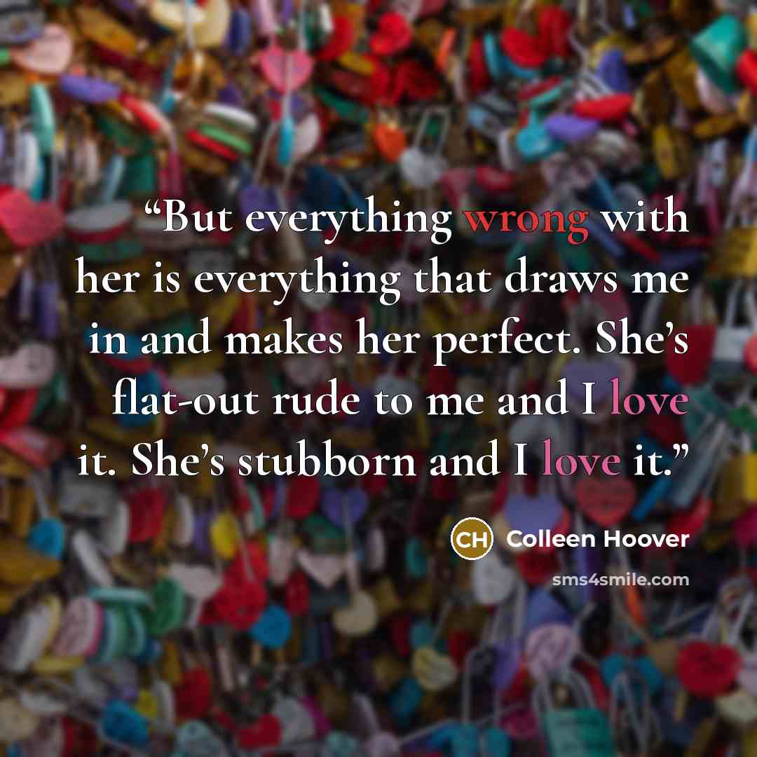 “But everything wrong with her is everything that draws me in and makes her perfect. She’s flat-out rude to me and I love it. She’s stubborn and I love it.” quote by Colleen Hoover