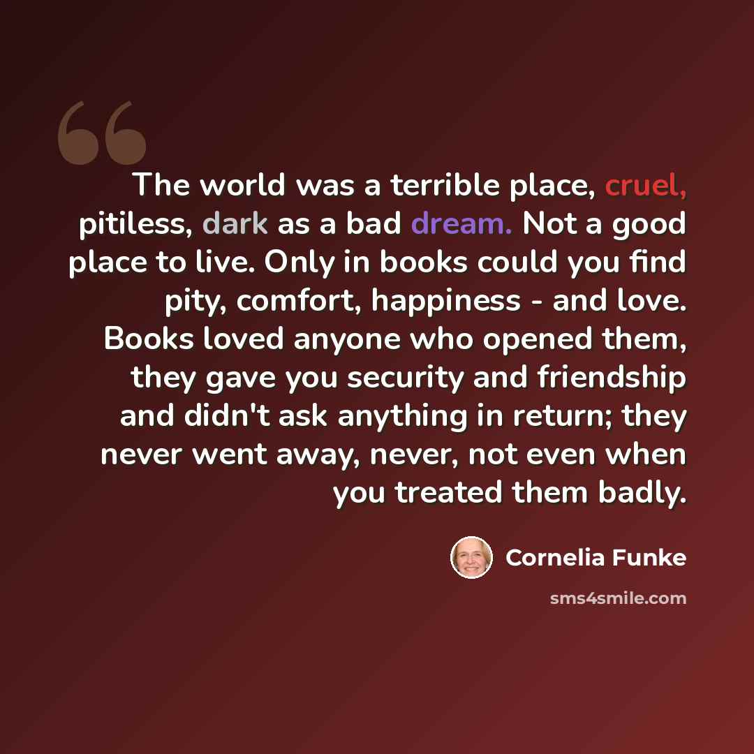 “The world was a terrible place, cruel, pitiless, dark as a bad dream. Not a good place to live. Only in books could you find pity, comfort, happiness - and love. Books loved anyone who opened them, they gave you security and friendship and didn't ask anything in return; they never went away…” quote by Cornelia Funke