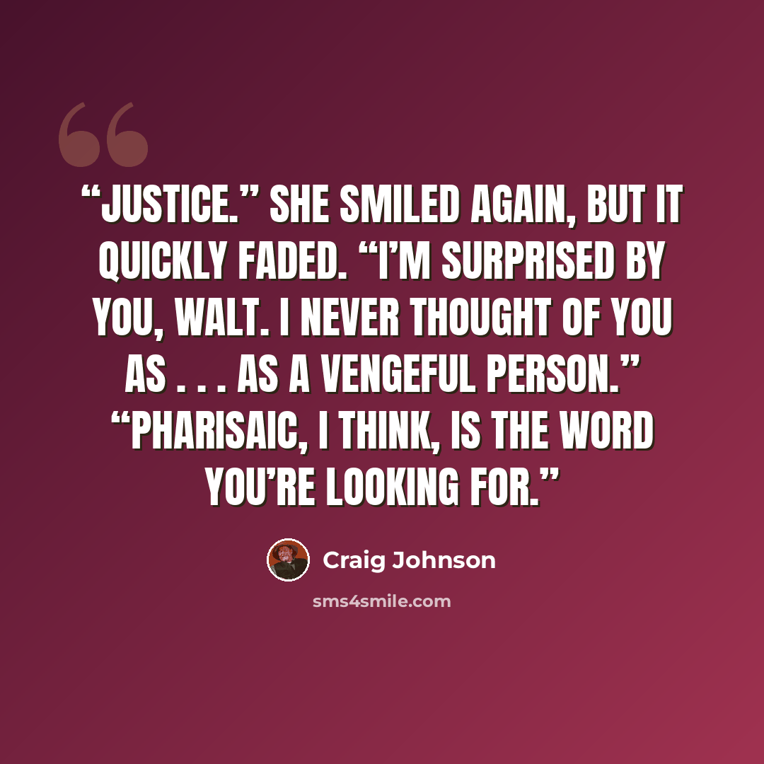 “Justice.” She smiled again, but it quickly faded. “I’m surprised by you, Walt. I never thought of you as . . . as a vengeful person.” “Pharisaic, I think, is the word you’re looking for.” quote by Craig Johnson