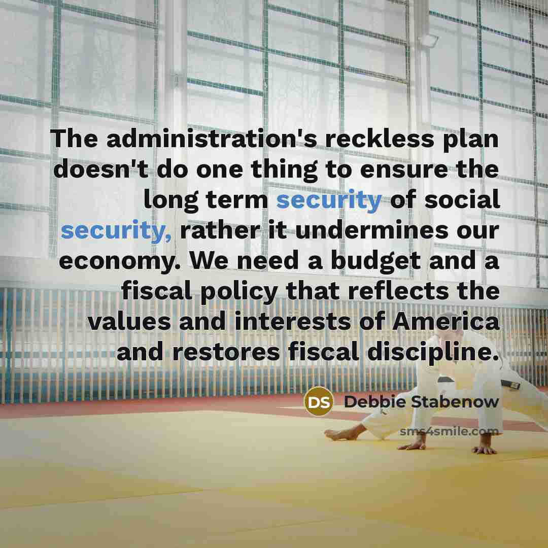 “The administration's reckless plan doesn't do one thing to ensure the long term security of social security, rather it undermines our economy. We need a budget and a fiscal policy that reflects the values and interests of America and restores fiscal discipline.” quote by Debbie Stabenow