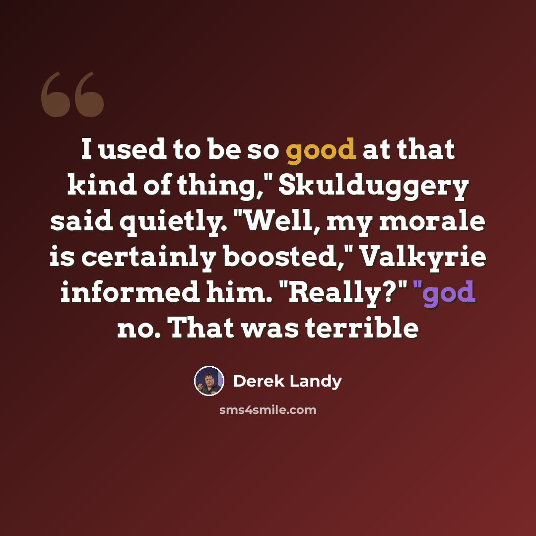 “I used to be so good at that kind of thing," Skulduggery said quietly. "Well, my morale is certainly boosted," Valkyrie informed him. "Really?" "god no. That was terrible” quote by Derek Landy