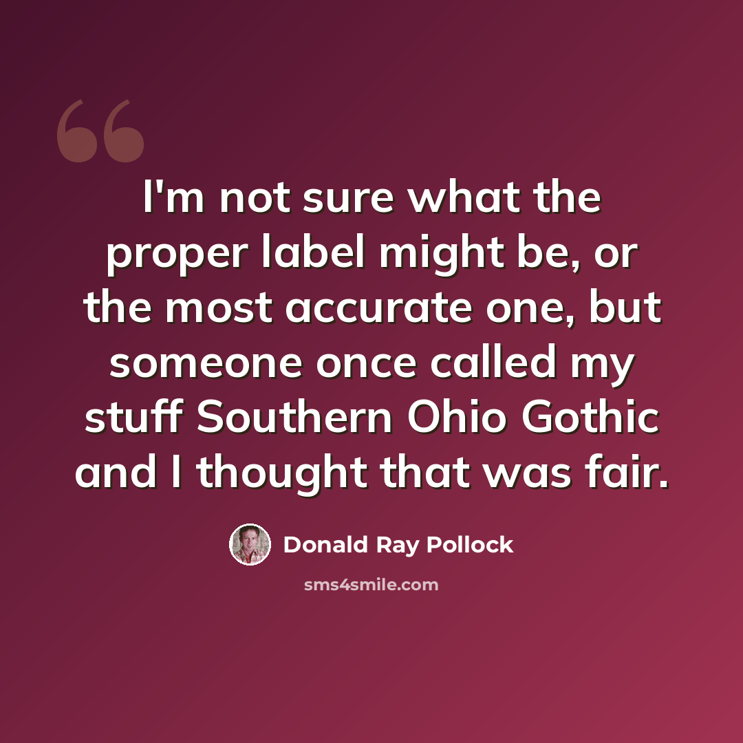 “I'm not sure what the proper label might be, or the most accurate one, but someone once called my stuff Southern Ohio Gothic and I thought that was fair.” quote by Donald Ray Pollock