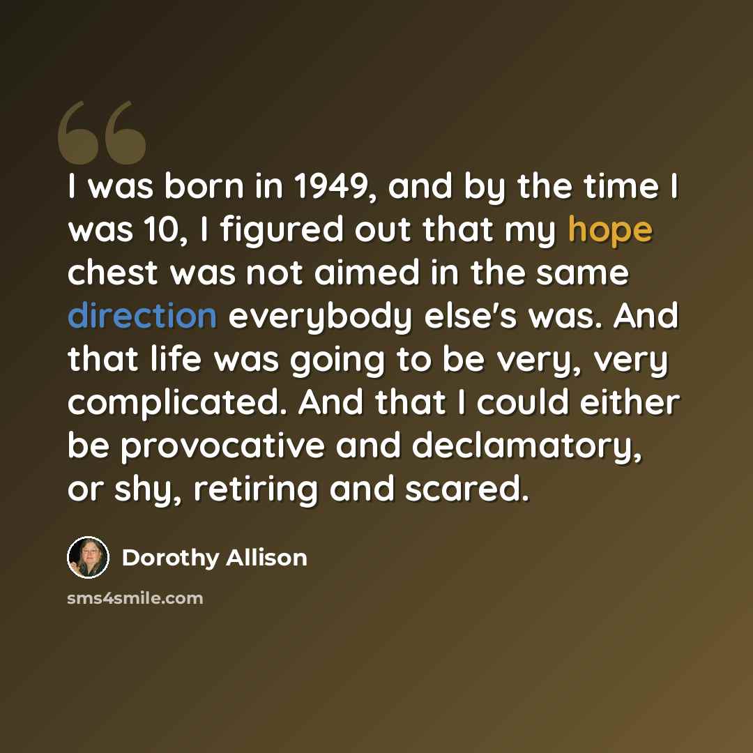“I was born in 1949, and by the time I was 10, I figured out that my hope chest was not aimed in the same direction everybody else's was. And that life was going to be very, very complicated. And that I could either be provocative and declamatory, or shy, retiring and scared.” quote by Dorothy Allison