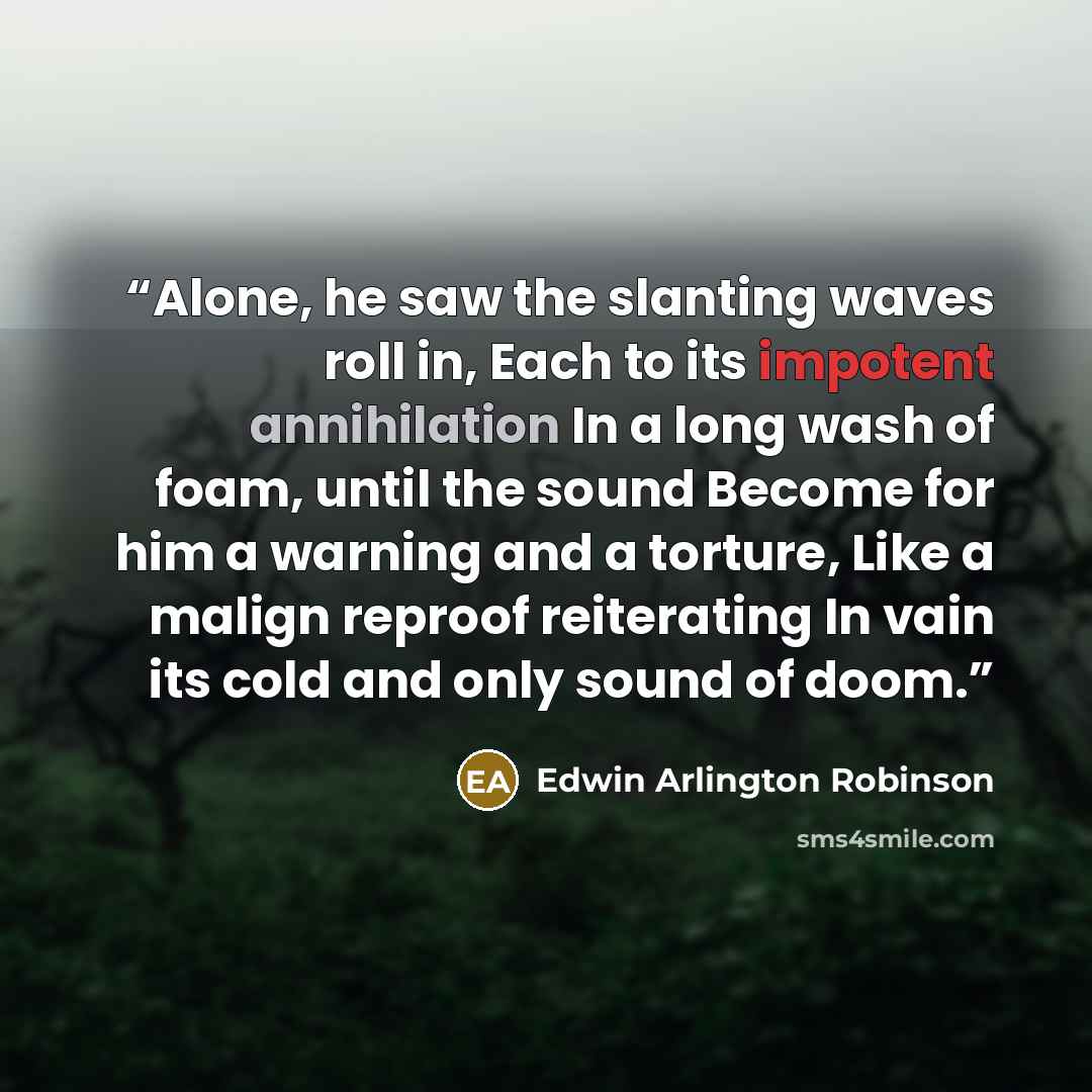 “Alone, he saw the slanting waves roll in, Each to its impotent annihilation In a long wash of foam, until the sound Become for him a warning and a torture, Like a malign reproof reiterating In vain its cold and only sound of doom.” quote by Edwin Arlington Robinson
