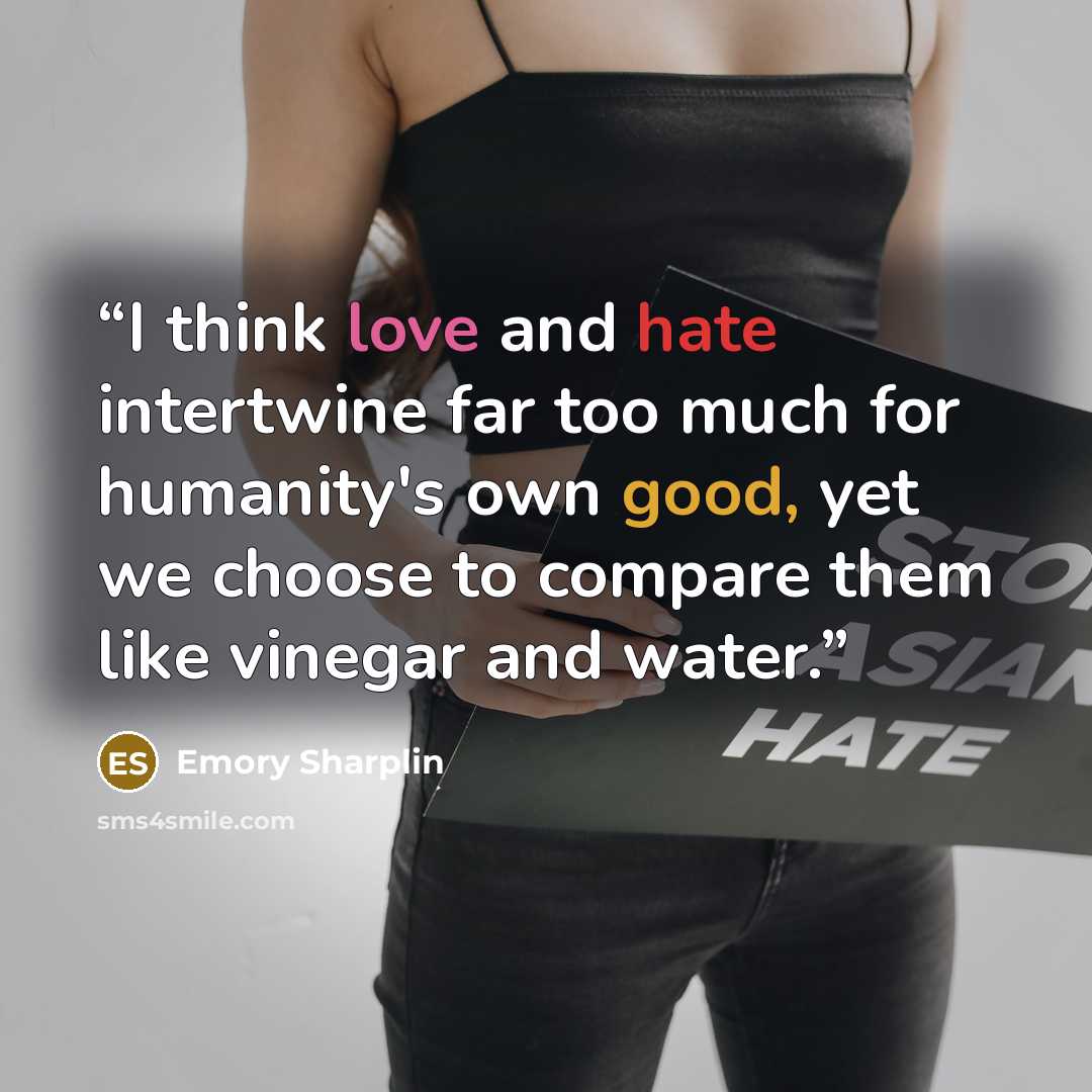 “I think love and hate intertwine far too much for humanity's own good, yet we choose to compare them like vinegar and water.” quote by Emory Sharplin