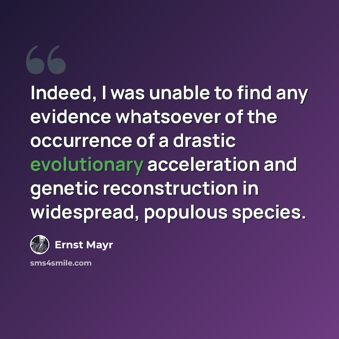 “Indeed, I was unable to find any evidence whatsoever of the occurrence of a drastic evolutionary acceleration and genetic reconstruction in widespread, populous species.” quote by Ernst Mayr