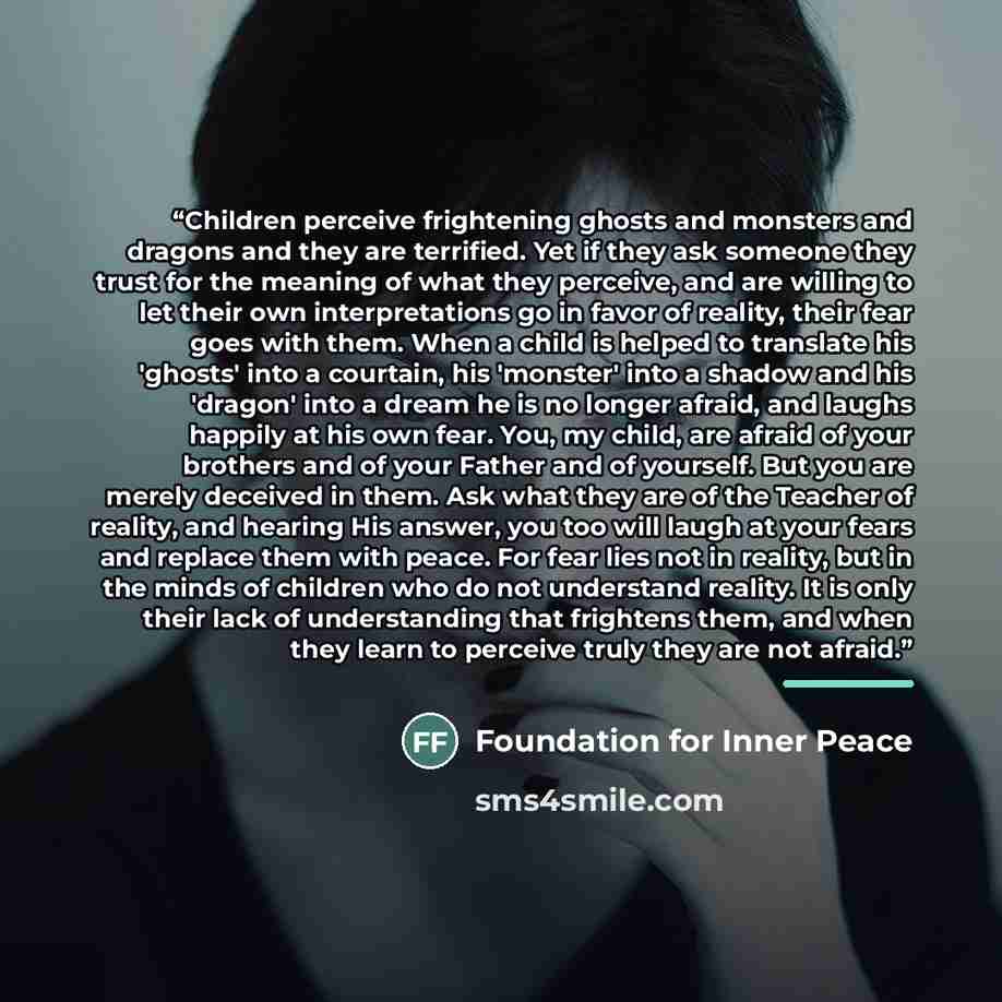 “Children perceive frightening ghosts and monsters and dragons and they are terrified. Yet if they ask someone they trust for the meaning of what they perceive, and are willing to let their own interpretations go in favor of reality, their fear goes with them. When a child is helped to translate…” quote by Foundation for Inner Peace