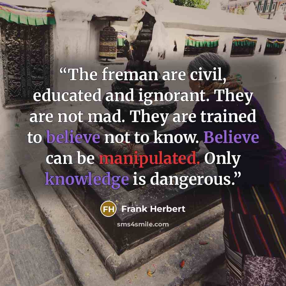 “The freman are civil, educated and ignorant. They are not mad. They are trained to believe not to know. Believe can be manipulated. Only knowledge is dangerous.” quote by Frank Herbert