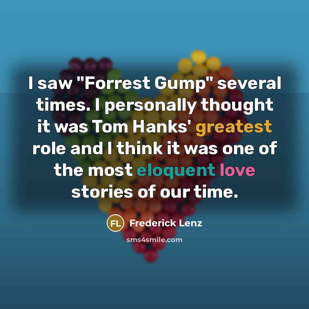 “I saw "Forrest Gump" several times. I personally thought it was Tom Hanks' greatest role and I think it was one of the most eloquent love stories of our time.” quote by Frederick Lenz